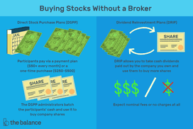 Buying Stocks Without a Broker: Diect stock purchase plans (DSPP): participants pay via a payment plan ($50+ every month) or a one-time-purchase ($250-$500), The DSPP administrators batch the participants' cash and use it to buy company shares. Dividend Reinvestment Plans (DRIP): DRIP allows you take cash dividends paid out by the company you own and use them to buy more shares; expect nominal fees or no charge at all